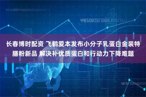 长春博时配资 飞鹤爱本发布小分子乳蛋白金装特膳粉新品 解决补优质蛋白和行动力下降难题