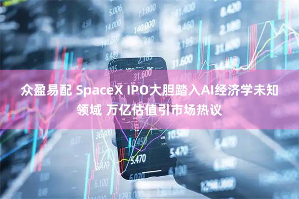 众盈易配 SpaceX IPO大胆踏入AI经济学未知领域 万亿估值引市场热议