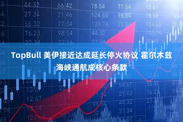 TopBull 美伊接近达成延长停火协议 霍尔木兹海峡通航成核心条款