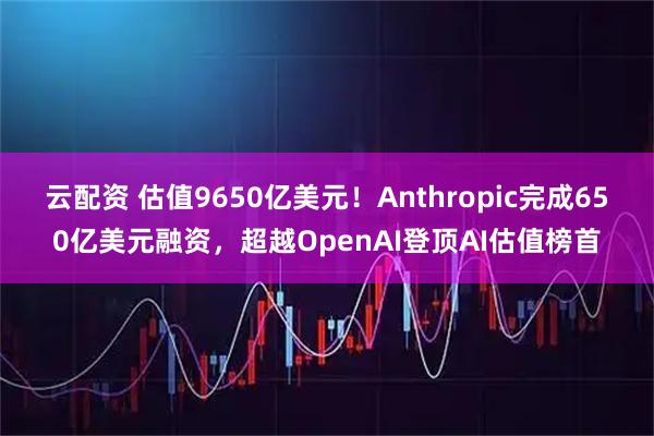 云配资 估值9650亿美元！Anthropic完成650亿美元融资，超越OpenAI登顶AI估值榜首