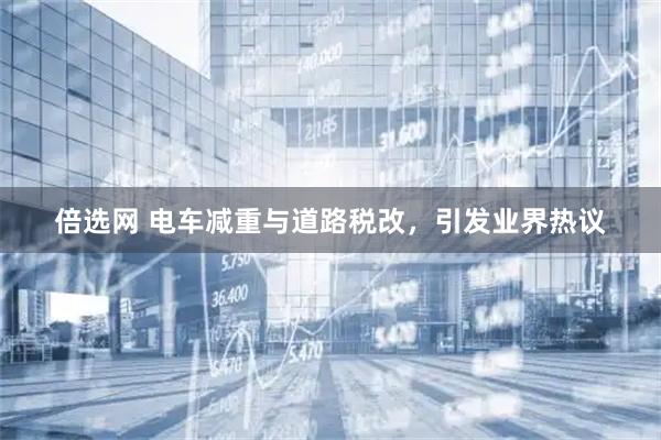 倍选网 电车减重与道路税改，引发业界热议