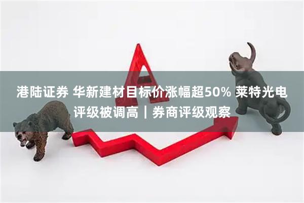 港陆证券 华新建材目标价涨幅超50% 莱特光电评级被调高｜券商评级观察