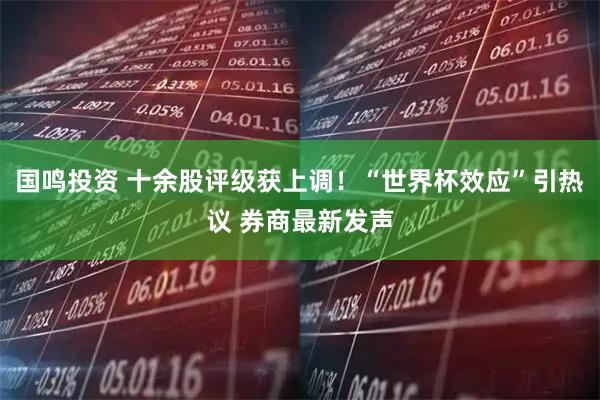 国鸣投资 十余股评级获上调！“世界杯效应”引热议 券商最新发声