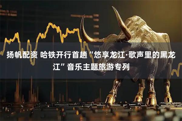 扬帆配资 哈铁开行首趟“悠享龙江·歌声里的黑龙江”音乐主题旅游专列