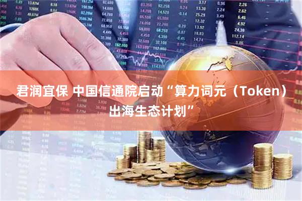 君润宜保 中国信通院启动“算力词元(Token)出海生态计划”