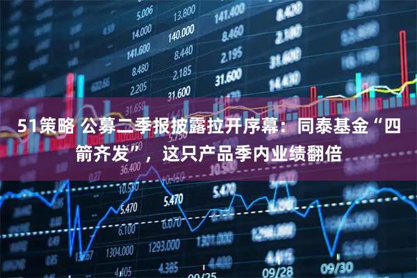 51策略 公募二季报披露拉开序幕：同泰基金“四箭齐发”，这只产品季内业绩翻倍