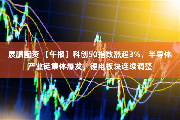 展鵬配资 【午报】科创50指数涨超3%，半导体产业链集体爆发，锂电板块连续调整