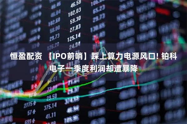 恒盈配资 【IPO前哨】踩上算力电源风口! 铂科电子一季度利润却遭暴降