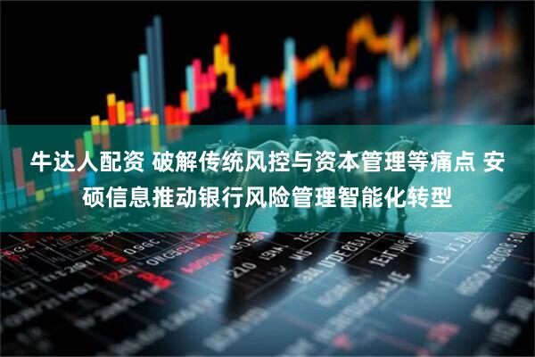 牛达人配资 破解传统风控与资本管理等痛点 安硕信息推动银行风险管理智能化转型
