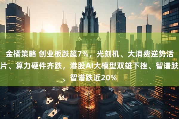 金橘策略 创业板跌超7%,光刻机、大消费逆势活跃,芯片、算力硬件齐跌,港股AI大模型双雄下挫、智谱跌近20%
