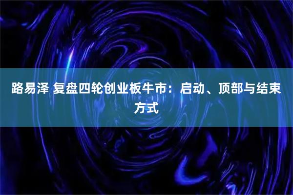 路易泽 复盘四轮创业板牛市：启动、顶部与结束方式