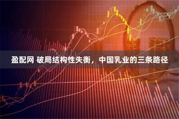 盈配网 破局结构性失衡，中国乳业的三条路径