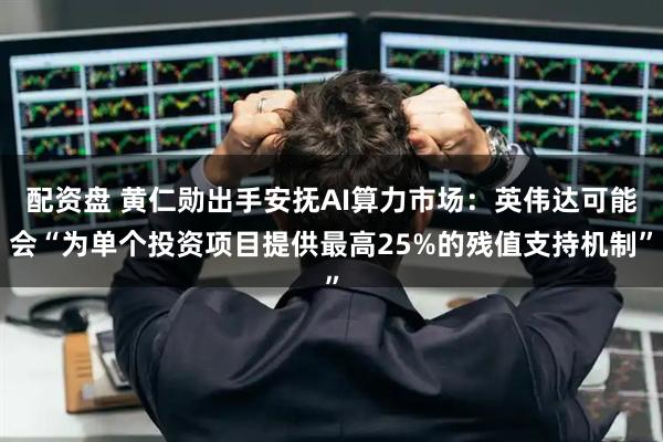 配资盘 黄仁勋出手安抚AI算力市场：英伟达可能会“为单个投资项目提供最高25%的残值支持机制”